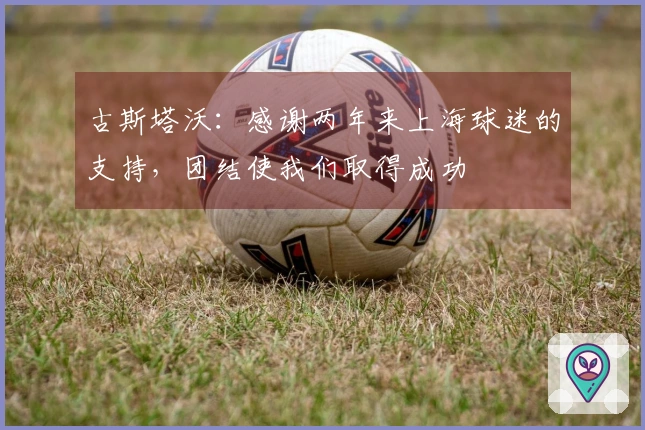 古斯塔沃：感谢两年来上海球迷的支持，团结使我们取得成功