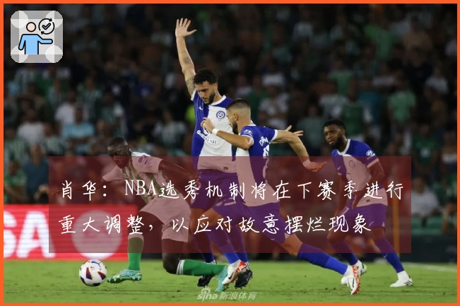 肖华：NBA选秀机制将在下赛季进行重大调整，以应对故意摆烂现象