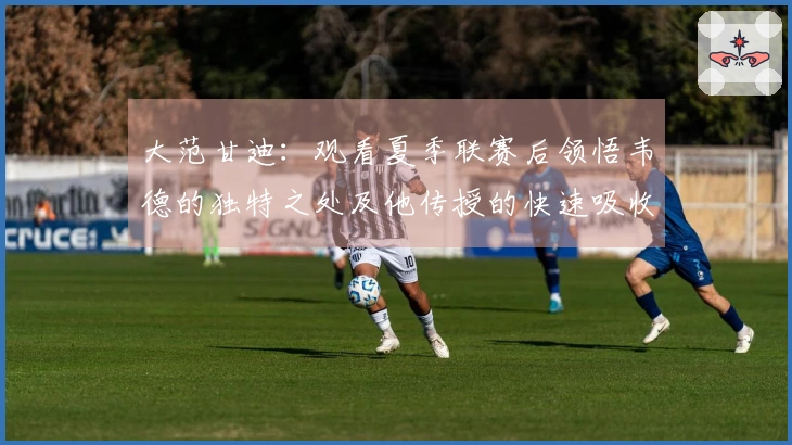 大范甘迪：观看夏季联赛后领悟韦德的独特之处及他传授的快速吸收能力