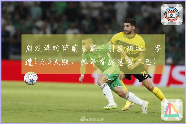 周定洋对阵前东家，引发热议，惨遭1比5大败，孤军奋战落寞不已！