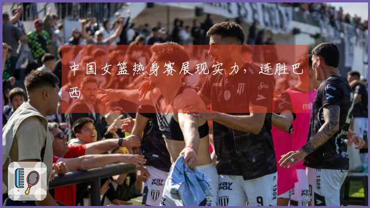 中国女篮热身赛展现实力，连胜巴西