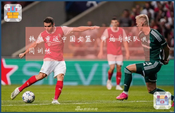 韩旭重返中国女篮，开始与球队共同训练