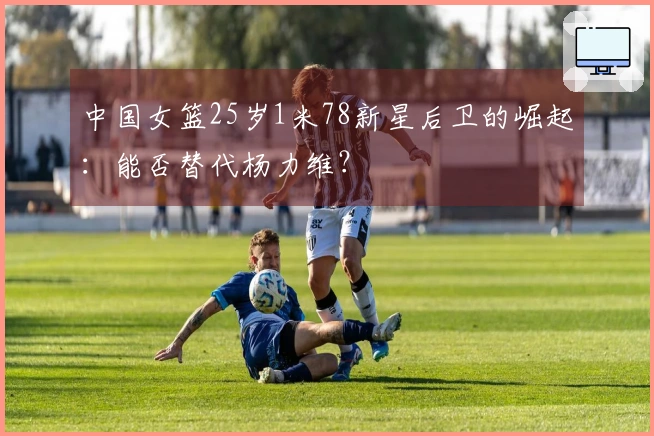 中国女篮25岁1米78新星后卫的崛起：能否替代杨力维？