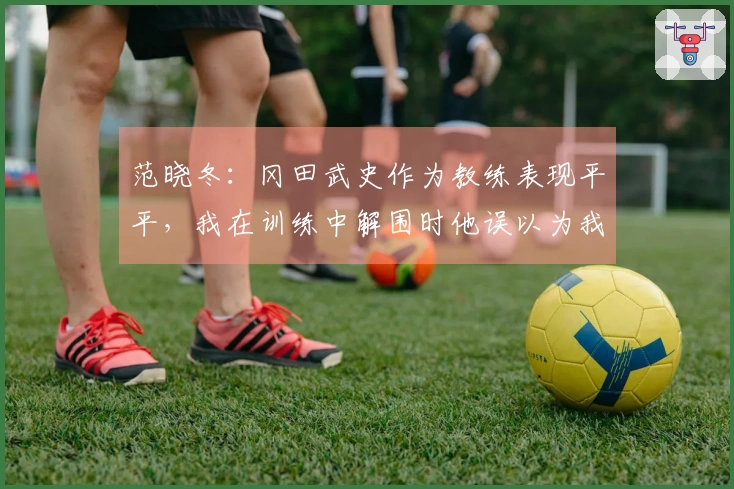 范晓冬：冈田武史作为教练表现平平，我在训练中解围时他误以为我情绪激动