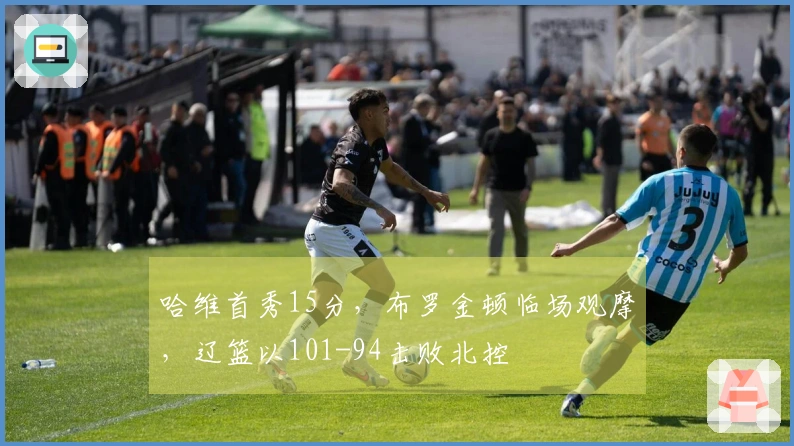 哈维首秀15分，布罗金顿临场观摩，辽篮以101-94击败北控