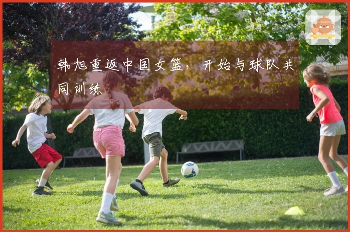 韩旭重返中国女篮，开始与球队共同训练