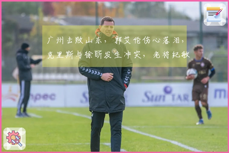 广州击败山东，郭艾伦伤心落泪，克里斯与徐昕发生冲突，老将纪敏尚发声回应