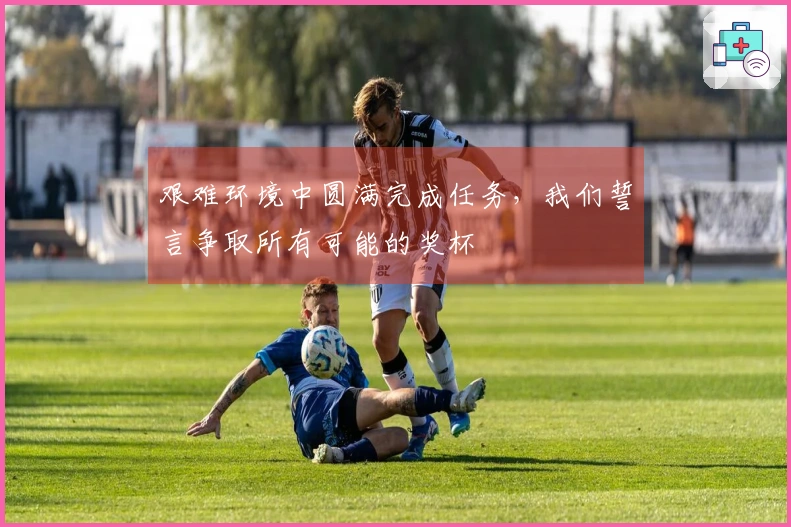 艰难环境中圆满完成任务，我们誓言争取所有可能的奖杯