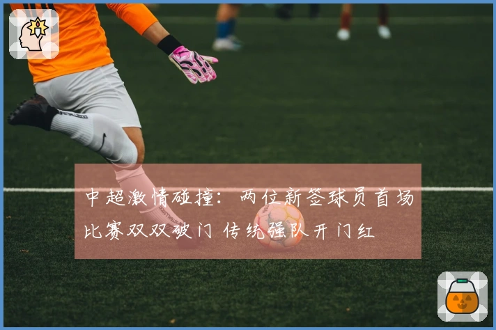 中超激情碰撞：两位新签球员首场比赛双双破门 传统强队开门红
