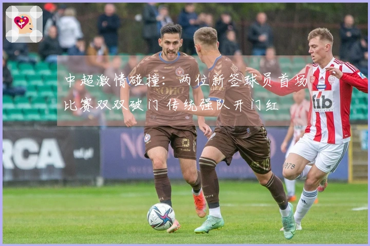 中超激情碰撞：两位新签球员首场比赛双双破门 传统强队开门红
