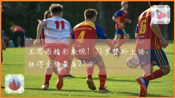 王思雨精彩表现！31岁替补上场，独得全场最高21分