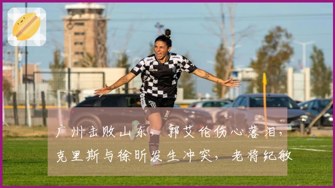 广州击败山东，郭艾伦伤心落泪，克里斯与徐昕发生冲突，老将纪敏尚发声回应