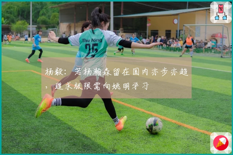 杨毅：若杨瀚森留在国内亦步亦趋，追求极限需向姚明学习