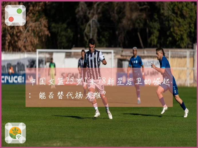 中国女篮25岁1米78新星后卫的崛起：能否替代杨力维？