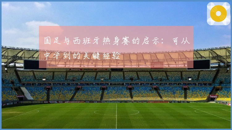 国足与西班牙热身赛的启示：可从中学到的关键经验