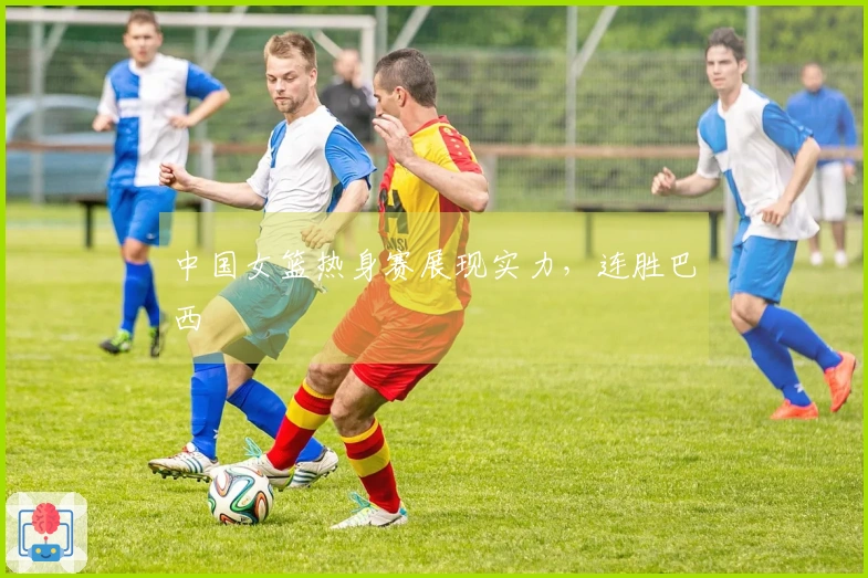 中国女篮热身赛展现实力，连胜巴西