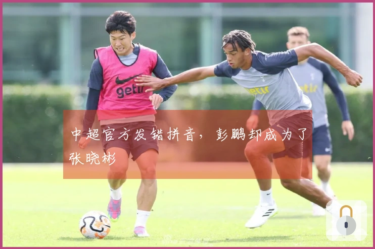 中超官方发错拼音，彭鹏却成为了张晓彬