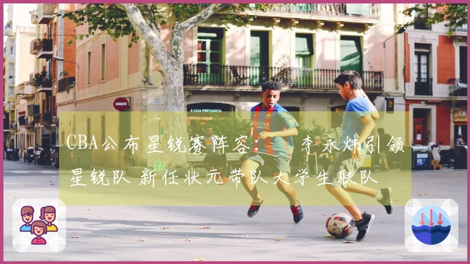 CBA公布星锐赛阵容：偰李永炜引领星锐队 新任状元带队大学生联队